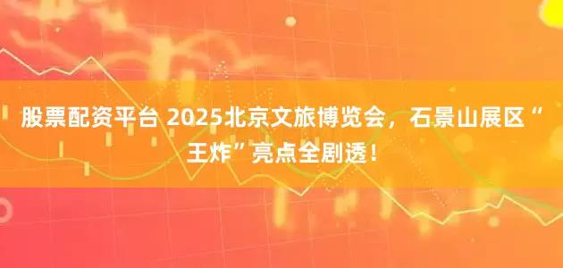 股票配资平台 2025北京文旅博览会，石景山展区“王炸”亮点全剧透！