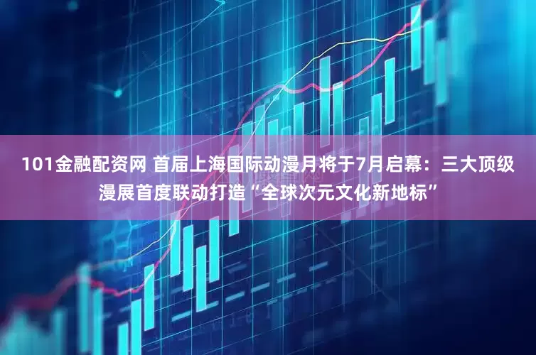 101金融配资网 首届上海国际动漫月将于7月启幕：三大顶级漫展首度联动打造“全球次元文化新地标”