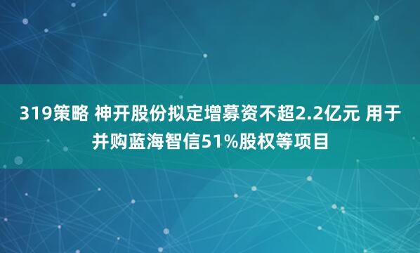 319策略 神开股份拟定增募资不超2.2亿元 用于并购蓝海智信51%股权等项目