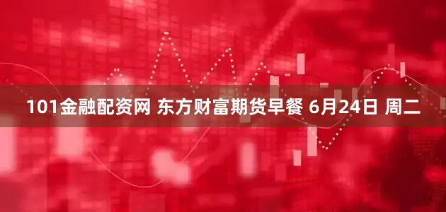 101金融配资网 东方财富期货早餐 6月24日 周二