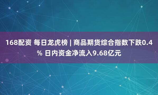 168配资 每日龙虎榜 | 商品期货综合指数下跌0.4% 日内资金净流入9.68亿元