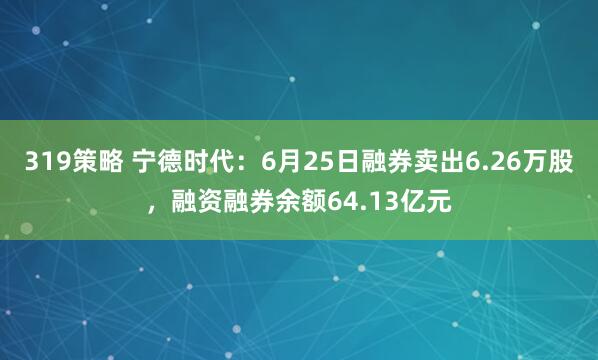319策略 宁德时代：6月25日融券卖出6.26万股，融资融券余额64.13亿元