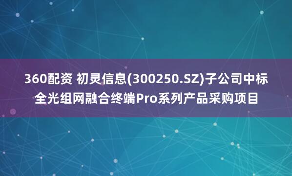 360配资 初灵信息(300250.SZ)子公司中标全光组网融合终端Pro系列产品采购项目