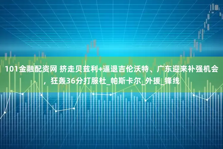 101金融配资网 挤走贝兹利+逼退吉伦沃特、广东迎来补强机会，狂轰36分打服杜_帕斯卡尔_外援_锋线