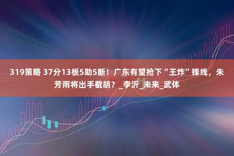319策略 37分13板5助5断！广东有望抢下“王炸”锋线，朱芳雨将出手截胡？_李沂_未来_武体