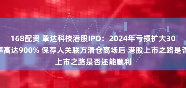 168配资 挚达科技港股IPO：2024年亏损扩大306% 负债率高达900% 保荐人关联方清仓离场后 港股上市之路是否还能顺利