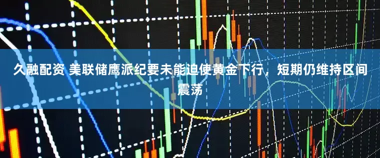 久融配资 美联储鹰派纪要未能迫使黄金下行，短期仍维持区间震荡