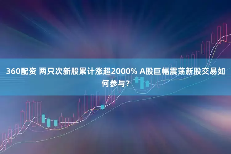 360配资 两只次新股累计涨超2000% A股巨幅震荡新股交易如何参与？