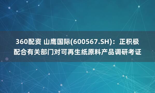 360配资 山鹰国际(600567.SH)：正积极配合有关部门对可再生纸原料产品调研考证
