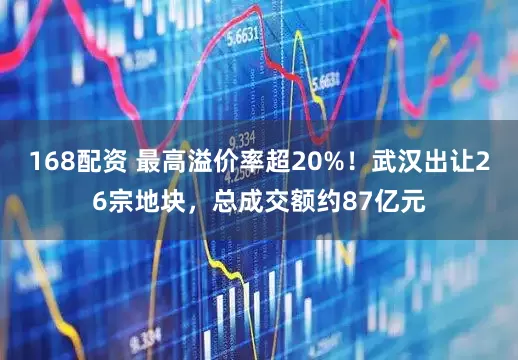 168配资 最高溢价率超20%！武汉出让26宗地块，总成交额约87亿元