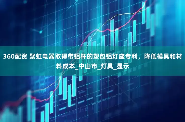 360配资 聚虹电器取得带铝杯的塑包铝灯座专利，降低模具和材料成本_中山市_灯具_显示