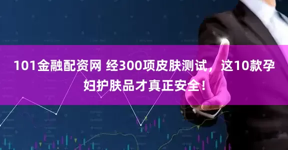 101金融配资网 经300项皮肤测试，这10款孕妇护肤品才真正安全！