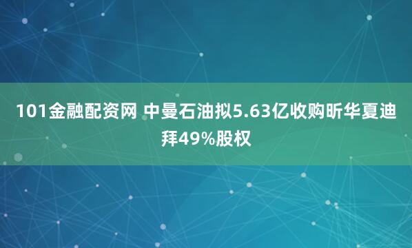 101金融配资网 中曼石油拟5.63亿收购昕华夏迪拜49%股权